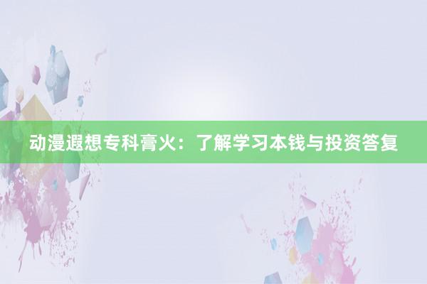 动漫遐想专科膏火：了解学习本钱与投资答复